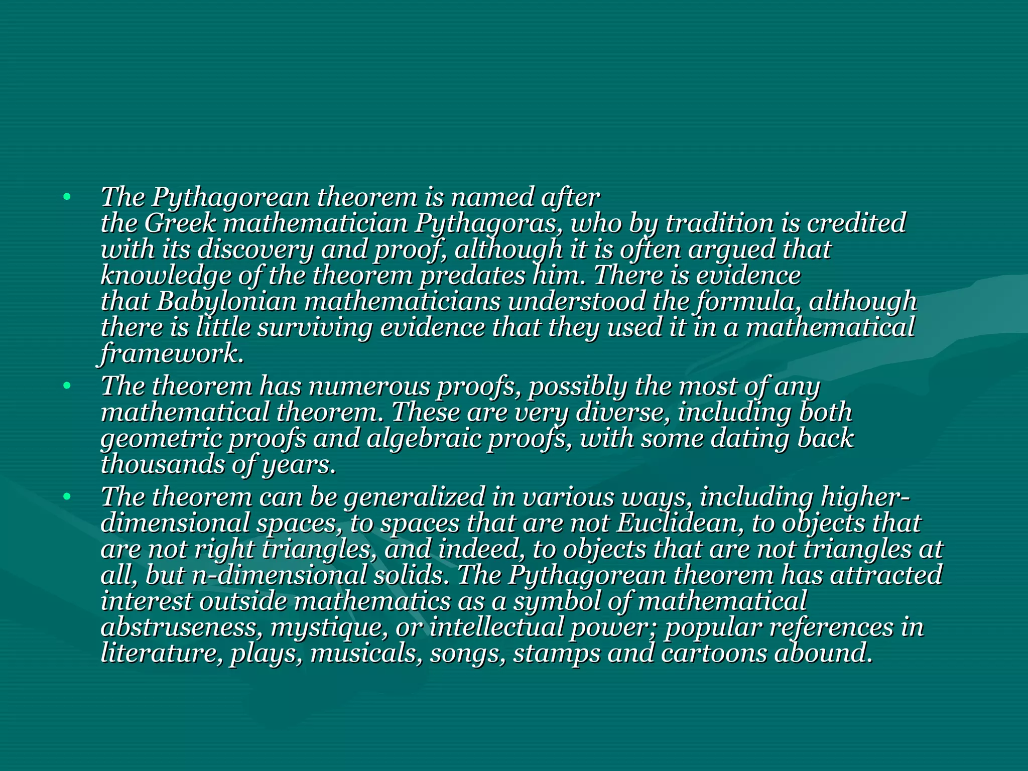 • The Pythagorean theorem is named afterThe Pythagorean theorem is named after
the Greek mathematician Pythagoras, who by tradition is creditedthe Greek mathematician Pythagoras, who by tradition is credited
with its discovery and proof, although it is often argued thatwith its discovery and proof, although it is often argued that
knowledge of the theorem predates him. There is evidenceknowledge of the theorem predates him. There is evidence
that Babylonian mathematicians understood the formula, althoughthat Babylonian mathematicians understood the formula, although
there is little surviving evidence that they used it in a mathematicalthere is little surviving evidence that they used it in a mathematical
framework.framework.
• The theorem has numerous proofs, possibly the most of anyThe theorem has numerous proofs, possibly the most of any
mathematical theorem. These are very diverse, including bothmathematical theorem. These are very diverse, including both
geometric proofs and algebraic proofs, with some dating backgeometric proofs and algebraic proofs, with some dating back
thousands of years.thousands of years.
• The theorem can be generalized in various ways, including higher-The theorem can be generalized in various ways, including higher-
dimensional spaces, to spaces that are not Euclidean, to objects thatdimensional spaces, to spaces that are not Euclidean, to objects that
are not right triangles, and indeed, to objects that are not triangles atare not right triangles, and indeed, to objects that are not triangles at
all, but n-dimensional solids. The Pythagorean theorem has attractedall, but n-dimensional solids. The Pythagorean theorem has attracted
interest outside mathematics as a symbol of mathematicalinterest outside mathematics as a symbol of mathematical
abstruseness, mystique, or intellectual power; popular references inabstruseness, mystique, or intellectual power; popular references in
literature, plays, musicals, songs, stamps and cartoons abound.literature, plays, musicals, songs, stamps and cartoons abound.
 