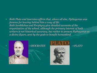 • Both Plato and Isocrates affirm that, above all else, Pythagoras wasBoth Plato and Isocrates affirm that, above all else, Pythagoras was
famous for leaving behind him a way of life.famous for leaving behind him a way of life.
Both Iamblichus and Porphyry give detailed accounts of theBoth Iamblichus and Porphyry give detailed accounts of the
organization of the school, although the primary interest of bothorganization of the school, although the primary interest of both
writers is not historical accuracy, but rather to present Pythagoras aswriters is not historical accuracy, but rather to present Pythagoras as
a divine figure, sent by the gods to benefit humankind.a divine figure, sent by the gods to benefit humankind.
• ->ISOCRATES ->PLATO->ISOCRATES ->PLATO
 