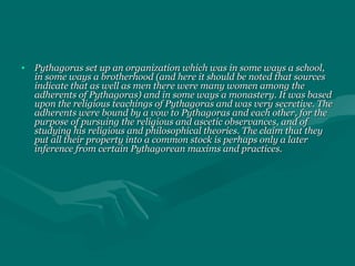 • Pythagoras set up an organization which was in some ways a school,Pythagoras set up an organization which was in some ways a school,
in some ways a brotherhood (and here it should be noted that sourcesin some ways a brotherhood (and here it should be noted that sources
indicate that as well as men there were many women among theindicate that as well as men there were many women among the
adherents of Pythagoras) and in some ways a monastery. It was basedadherents of Pythagoras) and in some ways a monastery. It was based
upon the religious teachings of Pythagoras and was very secretive. Theupon the religious teachings of Pythagoras and was very secretive. The
adherents were bound by a vow to Pythagoras and each other, for theadherents were bound by a vow to Pythagoras and each other, for the
purpose of pursuing the religious and ascetic observances, and ofpurpose of pursuing the religious and ascetic observances, and of
studying his religious and philosophical theories. The claim that theystudying his religious and philosophical theories. The claim that they
put all their property into a common stock is perhaps only a laterput all their property into a common stock is perhaps only a later
inference from certain Pythagorean maxims and practices.inference from certain Pythagorean maxims and practices.
 