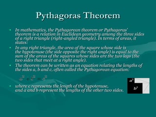 Pythagoras TheoremPythagoras Theorem
• In mathematics, the Pythagorean theorem or Pythagoras'In mathematics, the Pythagorean theorem or Pythagoras'
theorem is a relation in Euclidean geometry among the three sidestheorem is a relation in Euclidean geometry among the three sides
of a right triangle (right-angled triangle). In terms of areas, itof a right triangle (right-angled triangle). In terms of areas, it
states:states:
• In any right triangle, the area of the square whose side isIn any right triangle, the area of the square whose side is
the hypotenuse (the side opposite the right angle) is equal to thethe hypotenuse (the side opposite the right angle) is equal to the
sum of the areas of the squares whose sides are the two legs (thesum of the areas of the squares whose sides are the two legs (the
two sides that meet at a right angle).two sides that meet at a right angle).
• The theorem can be written as an equation relating the lengths ofThe theorem can be written as an equation relating the lengths of
the sides a, b and c, often called the Pythagorean equation:the sides a, b and c, often called the Pythagorean equation:
• where c represents the length of the hypotenuse,where c represents the length of the hypotenuse,
and a and b represent the lengths of the other two sides.and a and b represent the lengths of the other two sides.
 