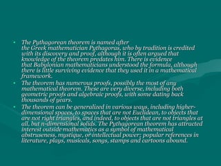 • The Pythagorean theorem is named afterThe Pythagorean theorem is named after
the Greek mathematician Pythagoras, who by tradition is creditedthe Greek mathematician Pythagoras, who by tradition is credited
with its discovery and proof, although it is often argued thatwith its discovery and proof, although it is often argued that
knowledge of the theorem predates him. There is evidenceknowledge of the theorem predates him. There is evidence
that Babylonian mathematicians understood the formula, althoughthat Babylonian mathematicians understood the formula, although
there is little surviving evidence that they used it in a mathematicalthere is little surviving evidence that they used it in a mathematical
framework.framework.
• The theorem has numerous proofs, possibly the most of anyThe theorem has numerous proofs, possibly the most of any
mathematical theorem. These are very diverse, including bothmathematical theorem. These are very diverse, including both
geometric proofs and algebraic proofs, with some dating backgeometric proofs and algebraic proofs, with some dating back
thousands of years.thousands of years.
• The theorem can be generalized in various ways, including higher-The theorem can be generalized in various ways, including higher-
dimensional spaces, to spaces that are not Euclidean, to objects thatdimensional spaces, to spaces that are not Euclidean, to objects that
are not right triangles, and indeed, to objects that are not triangles atare not right triangles, and indeed, to objects that are not triangles at
all, but n-dimensional solids. The Pythagorean theorem has attractedall, but n-dimensional solids. The Pythagorean theorem has attracted
interest outside mathematics as a symbol of mathematicalinterest outside mathematics as a symbol of mathematical
abstruseness, mystique, or intellectual power; popular references inabstruseness, mystique, or intellectual power; popular references in
literature, plays, musicals, songs, stamps and cartoons abound.literature, plays, musicals, songs, stamps and cartoons abound.
 
