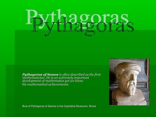 Pythagoras of SamosPythagoras of Samos is often described as the first                                                 pure  is often described as the first                                                 pure 
mathematician. He is an extremely important                                                figure in the mathematician. He is an extremely important                                                figure in the 
development of mathematics yet we know                                          relatively little about development of mathematics yet we know                                          relatively little about 
his mathematical achievementshis mathematical achievements..    
Bust of Pythagoras of Samos in the Capitoline Museums, RomeBust of Pythagoras of Samos in the Capitoline Museums, Rome                                                               
                          
 
