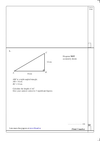 Leave
blank
1.
ABC is a right-angled triangle.
AB = 14cm.
BC = 12cm.
Calculate the length of AC.
Give your answer correct to 3 significant figures.
............................ cm Q1
(Total 3 marks)
A
C
B
14cm
12cm
Diagram NOT
accurately drawn
Lots more free papers at www.bland.in
 