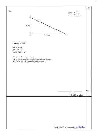 Leave
blank
3.
In triangle ABC,
AB = 10cm
AC = 20cm
angle BAC = 90°
Work out the length of BC.
Give your answer correct to 3 significant figures.
You must state the units in your answer.
............................ ..................
B
CA
10cm
20cm
Diagram NOT
accurately drawn
Q
(Total 4 marks)
Lots more free papers at www.bland.in
 