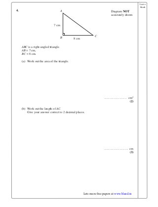 Leave
blank
4.
ABC is a right-angled triangle.
AB = 7 cm,
BC = 8 cm.
(a) Work out the area of the triangle.
............................. cm2
(2)
(b) Work out the length of AC.
Give your answer correct to 2 decimal places.
............................... cm
(3)
Diagram NOT
accurately drawn
7 cm
8 cm
A
B C
Lots more free papers at www.bland.in
 