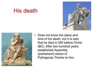 His death
• Does not know the place and
time of his death, but it is said
that he died in 500 before Christ
(BC). After two hundred years
established Assembly
(parliament) statue of
Pythagoras Thanks to him.
 