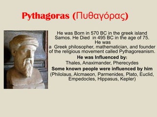 Pythagoras (Πσθαγόρας)
He was Born in 570 BC in the greek island
Samos. He Died in 495 BC in the age of 75.
He was
a Greek philosopher, mathematician, and founder
of the religious movement called Pythagoreanism.
He was Influenced by:
Thales, Anaximander, Pherecydes
Some known people were influenced by him
(Philolaus, Alcmaeon, Parmenides, Plato, Euclid,
Empedocles, Hippasus, Kepler)

 