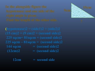 15cm 
9cm 
? 
In the alongside figure the 
hypotenuse and one side of the 
right angle is given . 
Find the length of the other side. 
(hypotenuse)2 = (side1)2 + (side2)2 
(15 cm)2 = (9 cm)2 + (second side)2 
225 sqcm= 81sqcm + (second side)2 
225 sqcm – 81sqcm = (second side)2 
144 sqcm = (second side)2 
(12cm)2 = (second side)2 
12cm = second side 
 