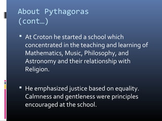 About Pythagoras 
(cont…) 
 At Croton he started a school which 
concentrated in the teaching and learning of 
Mathematics, Music, Philosophy, and 
Astronomy and their relationship with 
Religion. 
 He emphasized justice based on equality. 
Calmness and gentleness were principles 
encouraged at the school. 
 
