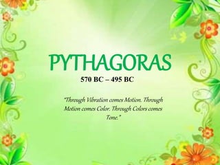PYTHAGORAS
“Through Vibration comes Motion. Through
Motion comes Color. Through Colors comes
Tone.”
570 BC – 495 BC
 