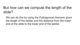 But how can we compute the length of the
slide?
We can do this by using the Pythagorean theorem given
the length of the ladder and the distance from the lower
end of the slide to the lower end of the ladder.
 