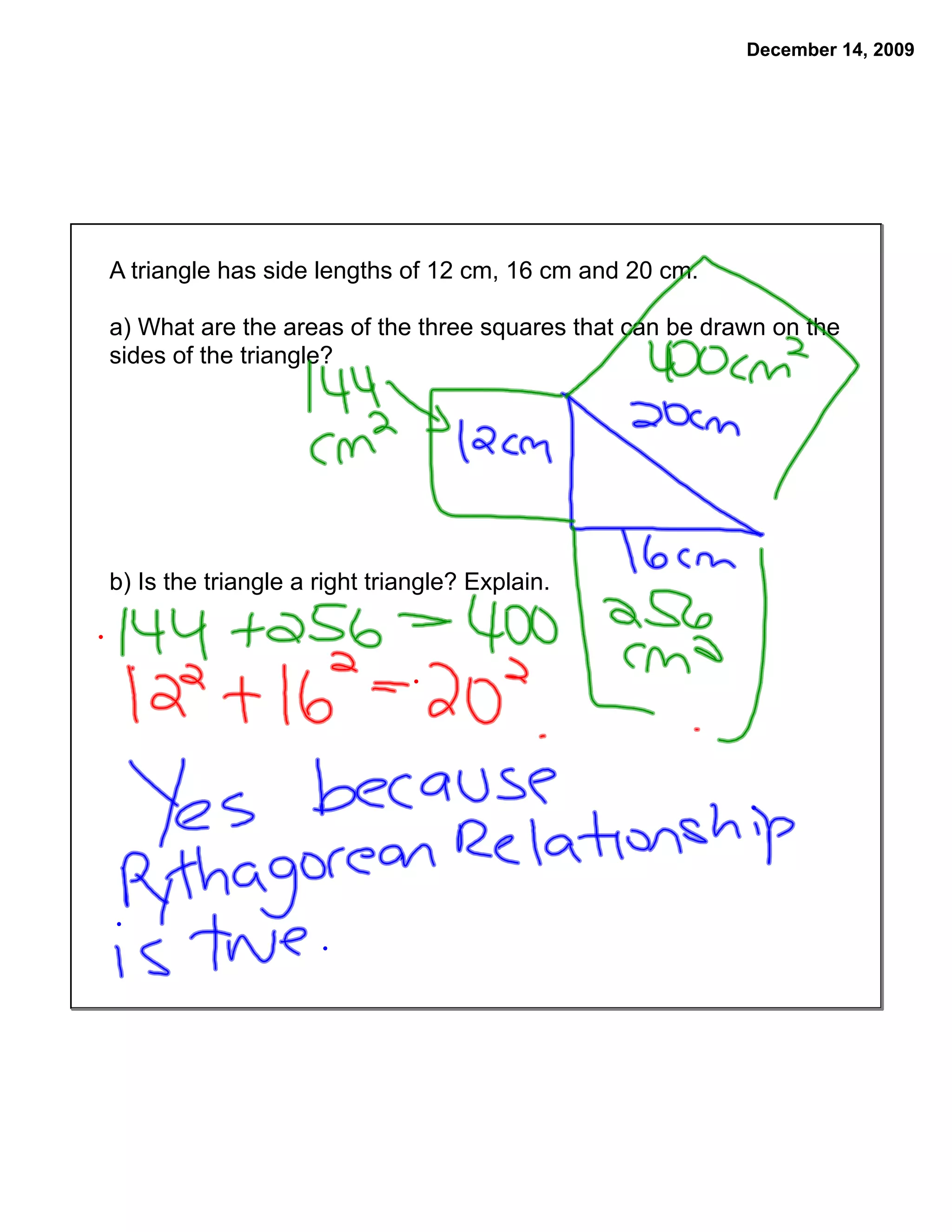 December 14, 2009




A triangle has side lengths of 12 cm, 16 cm and 20 cm.

a) What are the areas of the three squares that can be drawn on the
sides of the triangle?




b) Is the triangle a right triangle? Explain.
 