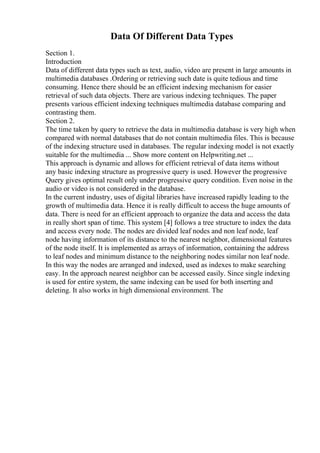 Data Of Different Data Types
Section 1.
Introduction
Data of different data types such as text, audio, video are present in large amounts in
multimedia databases .Ordering or retrieving such date is quite tedious and time
consuming. Hence there should be an efficient indexing mechanism for easier
retrieval of such data objects. There are various indexing techniques. The paper
presents various efficient indexing techniques multimedia database comparing and
contrasting them.
Section 2.
The time taken by query to retrieve the data in multimedia database is very high when
compared with normal databases that do not contain multimedia files. This is because
of the indexing structure used in databases. The regular indexing model is not exactly
suitable for the multimedia ... Show more content on Helpwriting.net ...
This approach is dynamic and allows for efficient retrieval of data items without
any basic indexing structure as progressive query is used. However the progressive
Query gives optimal result only under progressive query condition. Even noise in the
audio or video is not considered in the database.
In the current industry, uses of digital libraries have increased rapidly leading to the
growth of multimedia data. Hence it is really difficult to access the huge amounts of
data. There is need for an efficient approach to organize the data and access the data
in really short span of time. This system [4] follows a tree structure to index the data
and access every node. The nodes are divided leaf nodes and non leaf node, leaf
node having information of its distance to the nearest neighbor, dimensional features
of the node itself. It is implemented as arrays of information, containing the address
to leaf nodes and minimum distance to the neighboring nodes similar non leaf node.
In this way the nodes are arranged and indexed, used as indexes to make searching
easy. In the approach nearest neighbor can be accessed easily. Since single indexing
is used for entire system, the same indexing can be used for both inserting and
deleting. It also works in high dimensional environment. The
 