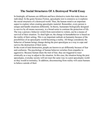 The Social Structures Of A Destroyed World Essay
In hindsight, all humans are different and have distinctive traits that make them an
individual. In the genre Science Fiction, apocalyptic text is extensive as it explores
the social structures of a destroyed world. Thus, the human mind is an important
aspect to explore when creating apocalyptic material. Remember, every person is
unique and handle situations differently. In theory, humansare biologically designed
to survive by all means necessary, in a broad sense to continue the protection of life.
The way a person s behavior switch from nonviolent to violent, can be a means of
survival of their situation. To shed light on, the change in humanbehavior is based on
the reality of their setting. This is an important outlook on humanity because of the
possibilities of an apocalyptic world becoming a reality. All things considered, the
behavior of human beings change during the post apocalypse as a way to cope and
survive the destruction of their norm.
In the event of total destruction, people are known to act differently because of fear
and confusion. The psychology of human behavior switches from empathic to
aggressive. Because human share the trait of fear, they are triggered to react
erratically as a way to adjust to the situation. In this case, the situation being the post
apocalypse, everyday society will not react the same way in a post apocalyptic world
as they would in normalcy. In addition, disconnecting from reality will cause humans
to behave outside of their
 