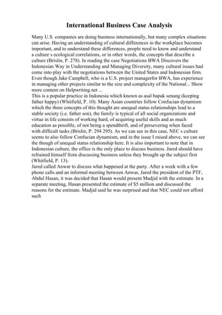 International Business Case Analysis
Many U.S. companies are doing business internationally, but many complex situations
can arise. Having an understanding of cultural differences in the workplace becomes
important, and to understand these differences, people need to know and understand
a culture s ecological correlations, or in other words, the concepts that describe a
culture (Brislin, P. 278). In reading the case Negotiations BWA Discovers the
Indonesian Way in Understanding and Managing Diversity, many cultural issues had
come into play with the negotiations between the United States and Indonesian firm.
Even though Jake Campbell, who is a U.S. project managerfor BWA, has experience
in managing other projects similar to the size and complexity of the National... Show
more content on Helpwriting.net ...
This is a popular practice in Indonesia which known as asal bapak senang (keeping
father happy) (Whitfield, P. 10). Many Asian countries follow Confucian dynamism
which the three concepts of this thought are unequal status relationships lead to a
stable society (i.e. father son), the family is typical of all social organizations and
virtue in life consists of working hard, of acquiring useful skills and as much
education as possible, of not being a spendthrift, and of persevering when faced
with difficult tasks (Brislin, P. 294 295). As we can see in this case, NEC s culture
seems to also follow Confucian dynamism, and in the issue I raised above, we can see
the though of unequal status relationship here. It is also important to note that in
Indonesian culture, the office is the only place to discuss business. Jared should have
refrained himself from discussing business unless they brought up the subject first
(Whitfield, P. 13).
Jared called Anwar to discuss what happened at the party. After a week with a few
phone calls and an informal meeting between Anwar, Jared the president of the PTF,
Abdul Hasan, it was decided that Hasan would present Madjid with the estimate. In a
separate meeting, Hasan presented the estimate of $5 million and discussed the
reasons for the estimate. Madjid said he was surprised and that NEC could not afford
such
 