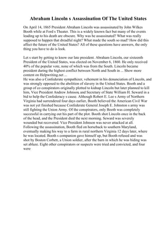 Abraham Lincoln s Assassination Of The United States
On April 14, 1865 President Abraham Lincoln was assassinated by John Wilkes
Booth while at Ford s Theater. This is a widely known fact but many of the events
leading up to his death are obscure. Why was he assassinated? What was really
supposed to happen that dreadful night? What made the south so mad? How did this
affect the future of the United States? All of these questions have answers, the only
thing you have to do is look.
Let s start by getting to know our late president. Abraham Lincoln, our sixteenth
President of the United States, was elected on November 6, 1860. He only received
40% of the popular vote, none of which was from the South. Lincoln became
president during the highest conflict between North and South in ... Show more
content on Helpwriting.net ...
He was also a Confederate sympathizer, vehement in his denunciation of Lincoln, and
was strongly opposed to the abolition of slavery in the United States. Booth and a
group of co conspirators originally plotted to kidnap Lincoln but later planned to kill
him, Vice President Andrew Johnson, and Secretary of State William H. Seward in a
bid to help the Confederacy s cause. Although Robert E. Lee s Army of Northern
Virginia had surrendered four days earlier, Booth believed the American Civil War
was not yet finished because Confederate General Joseph E. Johnston s army was
still fighting the Union Army. Of the conspirators, only Booth was completely
successful in carrying out his part of the plot. Booth shot Lincoln once in the back
of the head, and the President died the next morning. Seward was severely
wounded but recovered. Vice President Johnson was never attacked at all.
Following the assassination, Booth fled on horseback to southern Maryland,
eventually making his way to a farm in rural northern Virginia 12 days later, where
he was located. Booth s companion gave himself up, but Booth refused and was
shot by Boston Corbett, a Union soldier, after the barn in which he was hiding was
set ablaze. Eight other conspirators or suspects were tried and convicted, and four
were
 