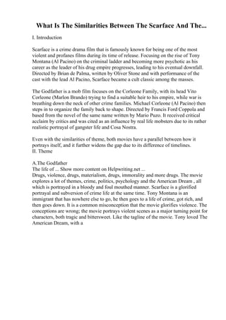 What Is The Similarities Between The Scarface And The...
I. Introduction
Scarface is a crime drama film that is famously known for being one of the most
violent and profanes films during its time of release. Focusing on the rise of Tony
Montana (Al Pacino) on the criminal ladder and becoming more psychotic as his
career as the leader of his drug empire progresses, leading to his eventual downfall.
Directed by Brian de Palma, written by Oliver Stone and with performance of the
cast with the lead Al Pacino, Scarface became a cult classic among the masses.
The Godfather is a mob film focuses on the Corleone Family, with its head Vito
Corleone (Marlon Brando) trying to find a suitable heir to his empire, while war is
breathing down the neck of other crime families. Michael Corleone (Al Pacino) then
steps in to organize the family back to shape. Directed by Francis Ford Coppola and
based from the novel of the same name written by Mario Puzo. It received critical
acclaim by critics and was cited as an influence by real life mobsters due to its rather
realistic portrayal of gangster life and Cosa Nostra.
Even with the similarities of theme, both movies have a parallel between how it
portrays itself, and it further widens the gap due to its difference of timelines.
II. Theme
A.The Godfather
The life of ... Show more content on Helpwriting.net ...
Drugs, violence, drugs, materialism, drugs, immorality and more drugs. The movie
explores a lot of themes, crime, politics, psychology and the American Dream , all
which is portrayed in a bloody and foul mouthed manner. Scarface is a glorified
portrayal and subversion of crime life at the same time. Tony Montana is an
immigrant that has nowhere else to go, he then goes to a life of crime, got rich, and
then goes down. It is a common misconception that the movie glorifies violence. The
conceptions are wrong; the movie portrays violent scenes as a major turning point for
characters, both tragic and bittersweet. Like the tagline of the movie. Tony loved The
American Dream, with a
 
