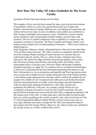 How Does The Valley Of Ashes Symbolize In The Great
Gatsby
Symbolism Within The Great Gatsby and The Help
The struggles of class wars has been around for many years and an extent amount
of generations. Moreover, class wars can be between the loss of rights and
freedom, discrimination for being a different race, and fighting for superiority and
richness between two sides of a city. In addition, many authors use symbolism in
their writing to add depth and meaning to a story. Symbolism is used to express
artistic and poetic styles incorporating symbolic images, mystical ideas, and
emotions. The use of symbols emphasizes ideas or qualities in a unique way like
assonances in poetry or rap music. The flow of sounds and imagery enables your
mind to create a deeper level of understanding of literature. ... Show more content on
Helpwriting.net ...
Scott Fitzgerald, richness is clearly a dominant factor in this novel, but when there
s the rich there always the poor. The valley of ashes is a significant symbol in this
novel by creating a deeper meaning of where the poor live and how they are
looked down upon by society. This is a valley of ashes a fantastic farm where
ashes grow like wheat into ridges and hills and grotesque gardens; where ashes
take the forms of houses and chimneys and rising smoke and, finally, with a
transcendent effort, of ash grey men, who move dimly and already crumbling
through the powdery air. (page 26). To continue, this is a symbolic and literal place
in this novel, it represents the poverty and despair portraying their houses as ash.
New York portrays its city as mysterious and beautiful and West Egg portrays their
city as classy due to people who are wealthy during the time of the roaring twenties,
so the halfway point represents the in between which would be the people who are
caught in the middle of it all. It represents the noble and social decline that results
from the unrestrained desire of wealth, as the rich pamper and spoil themselves
with not caring about anything but themselves. The valley of ashes also
symbolizes the difficulty of the poor, for example, George Wilson, he was
considered a ash grey man and as a result lost his liveliness and hope. Oh, sure,
agreed Wilson hurriedly and went toward the little office, mingling immediately with
the cement color of the walls. A white ashen dust veiled his dark suit and his pale
hair as it veiled everything in the vicinity except his wife, who moved close to Tom.
(F. Scott Fitzgerald) In addition, Myrtle Wilson is clearly not the same, she is a
very eager character and wants to escape her life. She is not deemed to blend in
that cement color like George Wilson. Moreover, the valley of ashes also symbolizes
the corrupt society as a whole, wealth in this novel is
 
