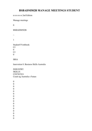 BSBADM502B MANAGE MEETINGS STUDENT
n n n n n n 2nd Edition
Manage meetings
0
BSBADM502B
~
1
StudentVVorkbook
CJ
0
CJ
0
IBSA
lnnovotion 8. Business Skills Australio
INDUSTRY
SKILLS
COUNCILS
Creati ng Australia s Future
0
0
0
0
0
0
0
0
0
0
0
0
0
0
0
0
 