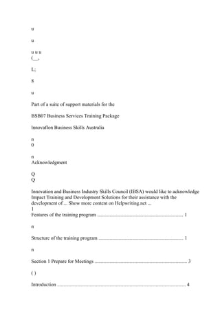 u
u
u u u
(__,
L;
8
u
Part of a suite of support materials for the
BSB07 Business Services Training Package
lnnovaflon Business Skills Australia
n
0
n
Acknowledgment
Q
Q
Innovation and Business Industry Skills Council (IBSA) would like to acknowledge
Impact Training and Development Solutions for their assistance with the
development of ... Show more content on Helpwriting.net ...
1
Features of the training program ..................................................................... 1
n
Structure of the training program .................................................................... 1
n
Section 1 Prepare for Meetings .......................................................................... 3
( )
Introduction ....................................................................................................... 4
 