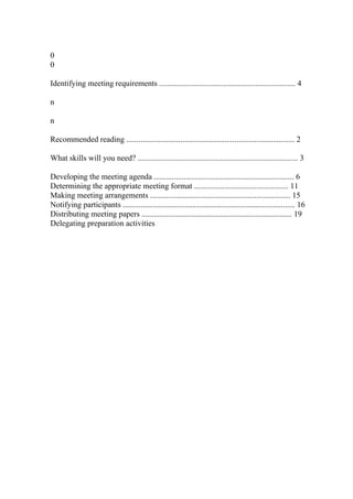 0
0
Identifying meeting requirements .................................................................... 4
n
n
Recommended reading .................................................................................... 2
What skills will you need? ................................................................................ 3
Developing the meeting agenda ...................................................................... 6
Determining the appropriate meeting format ............................................... 11
Making meeting arrangements ...................................................................... 15
Notifying participants ...................................................................................... 16
Distributing meeting papers ........................................................................... 19
Delegating preparation activities
 