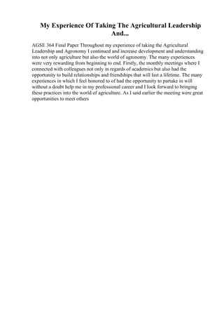 My Experience Of Taking The Agricultural Leadership
And...
AGSE 364 Final Paper Throughout my experience of taking the Agricultural
Leadership and Agronomy I continued and increase development and understanding
into not only agriculture but also the world of agronomy. The many experiences
were very rewarding from beginning to end. Firstly, the monthly meetings where I
connected with colleagues not only in regards of academics but also had the
opportunity to build relationships and friendships that will last a lifetime. The many
experiences in which I feel honored to of had the opportunity to partake in will
without a doubt help me in my professional career and I look forward to bringing
these practices into the world of agriculture. As I said earlier the meeting were great
opportunities to meet others
 