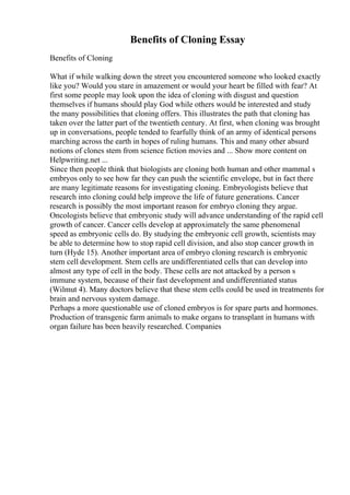 Benefits of Cloning Essay
Benefits of Cloning
What if while walking down the street you encountered someone who looked exactly
like you? Would you stare in amazement or would your heart be filled with fear? At
first some people may look upon the idea of cloning with disgust and question
themselves if humans should play God while others would be interested and study
the many possibilities that cloning offers. This illustrates the path that cloning has
taken over the latter part of the twentieth century. At first, when cloning was brought
up in conversations, people tended to fearfully think of an army of identical persons
marching across the earth in hopes of ruling humans. This and many other absurd
notions of clones stem from science fiction movies and ... Show more content on
Helpwriting.net ...
Since then people think that biologists are cloning both human and other mammal s
embryos only to see how far they can push the scientific envelope, but in fact there
are many legitimate reasons for investigating cloning. Embryologists believe that
research into cloning could help improve the life of future generations. Cancer
research is possibly the most important reason for embryo cloning they argue.
Oncologists believe that embryonic study will advance understanding of the rapid cell
growth of cancer. Cancer cells develop at approximately the same phenomenal
speed as embryonic cells do. By studying the embryonic cell growth, scientists may
be able to determine how to stop rapid cell division, and also stop cancer growth in
turn (Hyde 15). Another important area of embryo cloning research is embryonic
stem cell development. Stem cells are undifferentiated cells that can develop into
almost any type of cell in the body. These cells are not attacked by a person s
immune system, because of their fast development and undifferentiated status
(Wilmut 4). Many doctors believe that these stem cells could be used in treatments for
brain and nervous system damage.
Perhaps a more questionable use of cloned embryos is for spare parts and hormones.
Production of transgenic farm animals to make organs to transplant in humans with
organ failure has been heavily researched. Companies
 