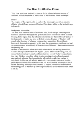 How Does Ice Affect Ice Cream
Title: How is the time it takes ice cream to freeze affected when the amount of
Sodium Chloride(salt) added to the ice used to freeze the ice cream is changed?
Purpose
The purpose of the experiment is to see how the freezing process of ice cream is
affected when different amounts of Sodium Chloride are added on the ice that is used
to freeze it.
Background Information
The three most common states of matter are solid, liquid and gas. When a person
has made ice cream, the ingredients go from a liquid to a solid state which is called
freezing. In the liquid state, the substance s molecules are the most loosely packed of
the three states of matter and have no definite volume. Because of this, they will
usually take the shape of whatever container they are put into. The solid state
however is the complete opposite. In this state, the molecules are tightly packed and
are unable to move around freely. (Classifications of Matter) ... Show more content on
Helpwriting.net ...
In order to freeze the ice cream must reach a little below the freezing point of ice,
which is 32 degrees Fahrenheit or 0 degrees Celsius. The words freezing point just
means the temperature where a liquid transition into a solid. That s where salt come
into play. Salt does something called freezing point deprivation. Freezing point
deprivation is when the freezing point of a solvent is lowered when a solute is
added to it. In this case salt is being added to ice. A common example of freezing
point deprivation in real life would be when salt is added to the roads right before it
snows. Assuming the temperature is around 32 degrees Fahrenheit, the salt lowers
the freezing point of the snow by a few degrees and as a result, the snow melts when
it hits the
 