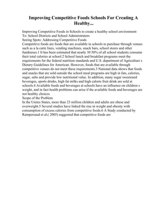 Improving Competitive Foods Schools For Creating A
Healthy...
Improving Competitive Foods in Schools to create a healthy school environment
To: School Districts and School Administrators
Seeing Spots: Addressing Competitive Foods
Competitive foods are foods that are available in schools to purchase through venues
such as a la carte lines, vending machines, snack bars, school stores and other
fundraises.1 It has been estimated that nearly 30 50% of all school students consume
their total calories at school.2 School lunch and breakfast programs meet the
requirements for the federal nutrition standards and U.S. department of Agriculture s
Dietary Guidelines for American. However, foods that are available through
competitive venues do not meet these requirements.3 National data shows that foods
and snacks that are sold outside the school meal programs are high in fats, calories,
sugar, salts and provide low nutritional value. In addition, many sugar sweetened
beverages, sports drinks, high fat milks and high calorie fruit drink are sold at
schools.4 Available foods and beverages at schools have an influence on children s
weight, and in fact health problems can arise if the available foods and beverages are
not healthy choices.
Scope of the Problem
In the Unites States, more than 23 million children and adults are obese and
overweight.5 Several studies have linked the rise in weight and obesity with
consumption of excess calories from competitive foods.6 A Study conducted by
Rampersaud et al.( 2005) suggested that competitive foods are
 