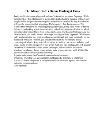 The Islamic State s Online Onslaught Essay
Today we live in an era where multitudes of information are at our fingertips. While
the majority of this information is useful, there is also harmful material online. Many
people within our government and policy makers have dreaded the day that terrorist
will use the internet to their advantage. Unfortunately, that day is upon us. The
Islamic State terrorists are releasing propaganda videos, using chats rooms to recruit
followers, and asking people to answer their radical interpretation of Islam, in which
they attack the United States from within the borders. The Islamic State are using the
internet and social media to their advantage, reaching millions of people. While some
individuals just view this content, others answer this call and carry out attacks on our
homeland. President Johnson, you should implement the recommend policy
censorship of Islamic State material via online, to include chat rooms, websites, and
social media profiles in support of this group. With this new strategy, this will counter
the efforts of the Islamic State s online onslaught. This will aid in the current
situation, but also any future issues with terrorist organizations as well. Within this
directive will have to answer the following:
Express indisputable justification for content based measures.
Determine when the U.S. government would request a company to implement
Aid social media companies in using content based measures against terrorist and
extremist communications
Consequences
 