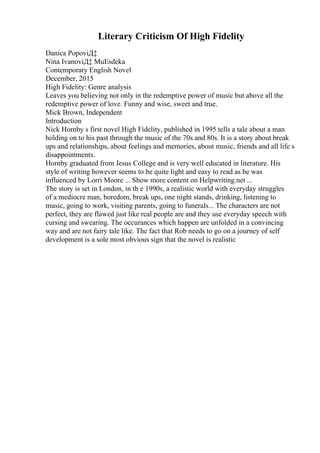 Literary Criticism Of High Fidelity
Danica PopoviД‡
Nina IvanoviД‡ MuЕѕdeka
Contemporary English Novel
December, 2015
High Fidelity: Genre analysis
Leaves you believing not only in the redemptive power of music but above all the
redemptive power of love. Funny and wise, sweet and true.
Mick Brown, Independent
Introduction
Nick Hornby s first novel High Fidelity, published in 1995 tells a tale about a man
holding on to his past through the music of the 70s and 80s. It is a story about break
ups and relationships, about feelings and memories, about music, friends and all life s
disappointments.
Hornby graduated from Jesus College and is very well educated in literature. His
style of writing however seems to be quite light and easy to read as he was
influenced by Lorri Moore ... Show more content on Helpwriting.net ...
The story is set in London, in th e 1990s, a realistic world with everyday struggles
of a mediocre man, boredom, break ups, one night stands, drinking, listening to
music, going to work, visiting parents, going to funerals... The characters are not
perfect, they are flawed just like real people are and they use everyday speech with
cursing and swearing. The occurances which happen are unfolded in a convincing
way and are not fairy tale like. The fact that Rob needs to go on a journey of self
development is a sole most obvious sign that the novel is realistic
 