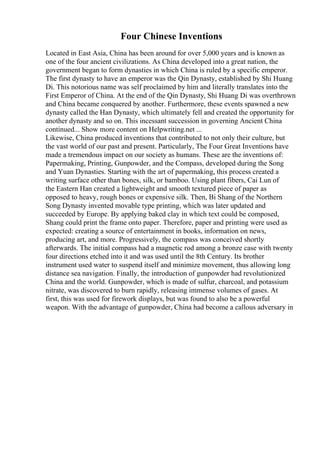 Four Chinese Inventions
Located in East Asia, China has been around for over 5,000 years and is known as
one of the four ancient civilizations. As China developed into a great nation, the
government began to form dynasties in which China is ruled by a specific emperor.
The first dynasty to have an emperor was the Qin Dynasty, established by Shi Huang
Di. This notorious name was self proclaimed by him and literally translates into the
First Emperor of China. At the end of the Qin Dynasty, Shi Huang Di was overthrown
and China became conquered by another. Furthermore, these events spawned a new
dynasty called the Han Dynasty, which ultimately fell and created the opportunity for
another dynasty and so on. This incessant succession in governing Ancient China
continued... Show more content on Helpwriting.net ...
Likewise, China produced inventions that contributed to not only their culture, but
the vast world of our past and present. Particularly, The Four Great Inventions have
made a tremendous impact on our society as humans. These are the inventions of:
Papermaking, Printing, Gunpowder, and the Compass, developed during the Song
and Yuan Dynasties. Starting with the art of papermaking, this process created a
writing surface other than bones, silk, or bamboo. Using plant fibers, Cai Lun of
the Eastern Han created a lightweight and smooth textured piece of paper as
opposed to heavy, rough bones or expensive silk. Then, Bi Shang of the Northern
Song Dynasty invented movable type printing, which was later updated and
succeeded by Europe. By applying baked clay in which text could be composed,
Shang could print the frame onto paper. Therefore, paper and printing were used as
expected: creating a source of entertainment in books, information on news,
producing art, and more. Progressively, the compass was conceived shortly
afterwards. The initial compass had a magnetic rod among a bronze case with twenty
four directions etched into it and was used until the 8th Century. Its brother
instrument used water to suspend itself and minimize movement, thus allowing long
distance sea navigation. Finally, the introduction of gunpowder had revolutionized
China and the world. Gunpowder, which is made of sulfur, charcoal, and potassium
nitrate, was discovered to burn rapidly, releasing immense volumes of gases. At
first, this was used for firework displays, but was found to also be a powerful
weapon. With the advantage of gunpowder, China had become a callous adversary in
 