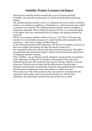 Solubility Product Constant Lab Report
Determine the solubility product constant (Kв‚›в‚љ) of calcium hydroxide
(Ca(OH)в‚‚) by using the concentrations of calcium and hydroxide found during
titration.
The solubility product constant, or Kв‚›в‚љ, represents the level at which a substance
dissolves in a solution at equilibrium. A higher Kв‚›в‚љ value means the more soluble
a substance is in a solution. The solubility product constant, similar to solubility, is
temperature dependent. When writing the expression for Kв‚›в‚љ solids and liquids
do not appear since their concentrations do not change, only aqueous solutions are
expressed.
The Kв‚›в‚љ equation would be written as Kв‚›в‚љ= [C]^c[D]^d. The reason the
reactant aA is not included is because it is a solid, therefore not represented in the
expression. ... Show more content on Helpwriting.net ...
So the 0.050 concentration of HCl affects how fast the rate of solubility will occur. If
there was a higher concentration the faster the reaction would occur.
The temperature affects how effective the solute molecules break apart. The higher
the temperature the more kinetic energy is formed, which increases the effectiveness
of finding the solubility constant.
If the Ca(OH)в‚‚ was not filtered correctly during the experiment the concentrations
of the experiment would be off. If cloudiness still remained in the solute after
filtration then the more HCl would have been used to find the solubility of calcium
hydroxide. Filtering correctly helps with the effectiveness of breaking apart
molecules to find specific concentrations to find the total solubility product constant.
The best option to finding the correct final product is to filter until clear.
If too much or too little of the saturated solute was used how could that affect the
experiment? More solute means more solvent, but however, with the final
calculations, the final product should be the same if data was recorded
 