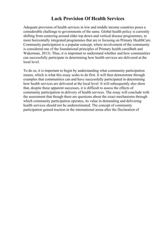 Lack Provision Of Health Services
Adequate provision of health services in low and middle income countries poses a
considerable challenge to governments of the same. Global health policy is currently
shifting from centering around older top down and vertical disease programmes, to
more horizontally integrated programmes that are re focusing on Primary HealthCare.
Community participation is a popular concept, where involvement of the community
is considered one of the foundational principles of Primary health care(Bath and
Wakerman, 2013). Thus, it is important to understand whether and how communities
can successfully participate in determining how health services are delivered at the
local level.
To do so, it is important to begin by understanding what community participation
means, which is what this essay seeks to do first. It will then demonstrate through
examples that communities can and have successfully participated in determining
how health services are delivered at the local level. It will subsequently also show
that, despite these apparent successes, it is difficult to assess the effects of
community participation in delivery of health services. The essay will conclude with
the assessment that though there are questions about the exact mechanisms through
which community participation operates, its value in demanding and delivering
health services should not be underestimated. The concept of community
participation gained traction in the international arena after the Declaration of
 