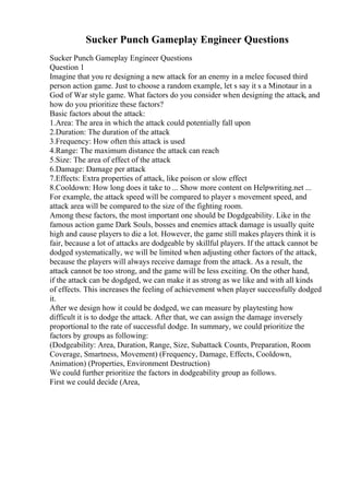 Sucker Punch Gameplay Engineer Questions
Sucker Punch Gameplay Engineer Questions
Question 1
Imagine that you re designing a new attack for an enemy in a melee focused third
person action game. Just to choose a random example, let s say it s a Minotaur in a
God of War style game. What factors do you consider when designing the attack, and
how do you prioritize these factors?
Basic factors about the attack:
1.Area: The area in which the attack could potentially fall upon
2.Duration: The duration of the attack
3.Frequency: How often this attack is used
4.Range: The maximum distance the attack can reach
5.Size: The area of effect of the attack
6.Damage: Damage per attack
7.Effects: Extra properties of attack, like poison or slow effect
8.Cooldown: How long does it take to ... Show more content on Helpwriting.net ...
For example, the attack speed will be compared to player s movement speed, and
attack area will be compared to the size of the fighting room.
Among these factors, the most important one should be Dogdgeability. Like in the
famous action game Dark Souls, bosses and enemies attack damage is usually quite
high and cause players to die a lot. However, the game still makes players think it is
fair, because a lot of attacks are dodgeable by skillful players. If the attack cannot be
dodged systematically, we will be limited when adjusting other factors of the attack,
because the players will always receive damage from the attack. As a result, the
attack cannot be too strong, and the game will be less exciting. On the other hand,
if the attack can be dogdged, we can make it as strong as we like and with all kinds
of effects. This increases the feeling of achievement when player successfully dodged
it.
After we design how it could be dodged, we can measure by playtesting how
difficult it is to dodge the attack. After that, we can assign the damage inversely
proportional to the rate of successful dodge. In summary, we could prioritize the
factors by groups as following:
(Dodgeability: Area, Duration, Range, Size, Subattack Counts, Preparation, Room
Coverage, Smartness, Movement) (Frequency, Damage, Effects, Cooldown,
Animation) (Properties, Environment Destruction)
We could further prioritize the factors in dodgeability group as follows.
First we could decide (Area,
 
