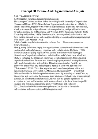 Concept Of Culture And Organizational Analysis
3.0 LITRATURE REVIEW
3.1 Concept of culture and organizational analysis:
The concept of culture has been linked increasingly with the study of organisation
(Graves and Rouse, 1990). Nevertheless, Organisational culture is a set of beliefs,
values, and norms, together with symbols like dramatized events and personalities,
which represents the unique character of an organization, and provides the context
for action in it and by it (Deshpande and Webster, 1989; Ravasi and Schultz, 2006;
Xiaoming and Junchen, 2012). In other words, these organizational values in turn
form out the standard norms and guidelines for the organization that makes it distinct
from others (Van Maanen 1979).
Schein (2004), stated that functionalist believes that ... Show more content on
Helpwriting.net ...
Finally, many definitions imply that organizational culture is multidimensional and
multileveled and includes many cognitive and symbolic strata. Hofstede (1980)
framework for analyzing organizational culture mentions two different types
dimensions of organizational culture: Individualism and Collectivism, which are
likely to influence the process of employees social categorization. Individualistic
organizational cultures focus on and reward employees personal accomplishments,
individual characteristics and abilities. This dimension is rather flexible, as
employees are allowed and encouraged to behave in their own personal way
(Chatman et al. 1998). Therefore, organizational membership is not salient and
personality traits are appreciated. As Markus and Kitayama (1991) argued that
individuals maintain their independence from others by attending to the self and by
discovering and expressing their unique inner attributes. Collectivistic organizational
cultures, on the other hand functionalist,belives that the general agreement of
acceptable actions and behaviors, which assure shared objectives, interchangeable
interests and commonalities among employees(Minkov and Hofstede
2011).functionalist believes that main priority of collectivistic cultures is
independence and cooperation and that organizational
 