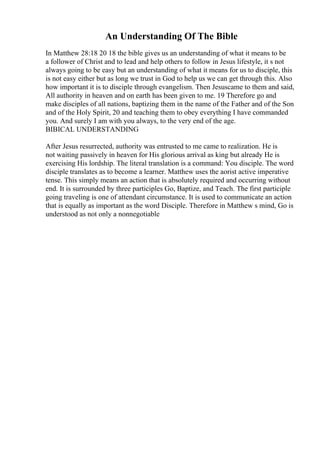 An Understanding Of The Bible
In Matthew 28:18 20 18 the bible gives us an understanding of what it means to be
a follower of Christ and to lead and help others to follow in Jesus lifestyle, it s not
always going to be easy but an understanding of what it means for us to disciple, this
is not easy either but as long we trust in God to help us we can get through this. Also
how important it is to disciple through evangelism. Then Jesuscame to them and said,
All authority in heaven and on earth has been given to me. 19 Therefore go and
make disciples of all nations, baptizing them in the name of the Father and of the Son
and of the Holy Spirit, 20 and teaching them to obey everything I have commanded
you. And surely I am with you always, to the very end of the age.
BIBICAL UNDERSTANDING
After Jesus resurrected, authority was entrusted to me came to realization. He is
not waiting passively in heaven for His glorious arrival as king but already He is
exercising His lordship. The literal translation is a command: You disciple. The word
disciple translates as to become a learner. Matthew uses the aorist active imperative
tense. This simply means an action that is absolutely required and occurring without
end. It is surrounded by three participles Go, Baptize, and Teach. The first participle
going traveling is one of attendant circumstance. It is used to communicate an action
that is equally as important as the word Disciple. Therefore in Matthew s mind, Go is
understood as not only a nonnegotiable
 