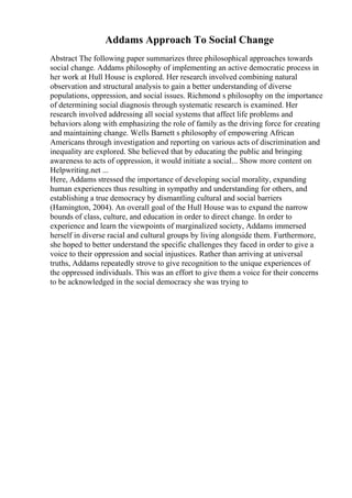 Addams Approach To Social Change
Abstract The following paper summarizes three philosophical approaches towards
social change. Addams philosophy of implementing an active democratic process in
her work at Hull House is explored. Her research involved combining natural
observation and structural analysis to gain a better understanding of diverse
populations, oppression, and social issues. Richmond s philosophy on the importance
of determining social diagnosis through systematic research is examined. Her
research involved addressing all social systems that affect life problems and
behaviors along with emphasizing the role of family as the driving force for creating
and maintaining change. Wells Barnett s philosophy of empowering African
Americans through investigation and reporting on various acts of discrimination and
inequality are explored. She believed that by educating the public and bringing
awareness to acts of oppression, it would initiate a social... Show more content on
Helpwriting.net ...
Here, Addams stressed the importance of developing social morality, expanding
human experiences thus resulting in sympathy and understanding for others, and
establishing a true democracy by dismantling cultural and social barriers
(Hamington, 2004). An overall goal of the Hull House was to expand the narrow
bounds of class, culture, and education in order to direct change. In order to
experience and learn the viewpoints of marginalized society, Addams immersed
herself in diverse racial and cultural groups by living alongside them. Furthermore,
she hoped to better understand the specific challenges they faced in order to give a
voice to their oppression and social injustices. Rather than arriving at universal
truths, Addams repeatedly strove to give recognition to the unique experiences of
the oppressed individuals. This was an effort to give them a voice for their concerns
to be acknowledged in the social democracy she was trying to
 