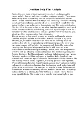 Jennifers Body Film Analysis
Feminist theories found in film is a constant reminder of why things need to
change and why there are such issues regarding gender and sexuality. These gender
and sexuality issues are constantly seen and analyzed in media and society as a
whole. The film Jennifer s Body stars Megan Fox, a famously known and extremely
sexualized/objectified actress. Jennifer s Body is a horror/black comedy filmwith
quite a lot of gore, sex, and attractive females in the cast. This portrays the feminist
film theoryideas discussed in class. As we talked about how most films are directed
toward a heterosexual white male viewing, this film is a pure example of that. It s a
horror movie with a lot of sexualized females, a good amount of violence and gore,
attractive... Show more content on Helpwriting.net ...
The way she gets to these guys is by using her sexuality and basically seducing
them into being in a secluded place with her. As she is portrayed as a popular,
attractive girl, the demon causes her to eat males that are extremely below her
standards. Basically she is seen seducing (and then eating) guys who never would
have stood a chance with her before she was possessed. So the film portrays her
changing from flirting and being sexually seductive with attractive, hyper
masculine males and once she is possessed by a demon, she is seen being sexually
seductive with less attractive, less masculine males. This film heavily portrays the
feminist film theory that films are targeted and made for heterosexual male viewers.
Or in other words, to fulfill the male gaze. In Jennifer s Body, they clearly cast
extremely well known and objectified females for the female roles in this movie. The
film basically revolves around Megan Fox, who every guy in the film objectifies.
We see all the male characters objectifying and gazing at her, which proves that the
male gaze is prevalent throughout this film. Another thing worth noting, is the girl
girl sex scene, which seems to be portrayed in a way that is meant for heterosexual
male viewers. We see two extremely feminine, beautiful females who kiss in a way
that isn t portrayed as intimate, but rather portrayed as sexual. I believe that this
scene was added to the film in order to give more for heterosexual males to gaze
 
