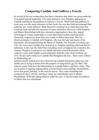 Comparing Candide And Gulliver s Travels
In several of the text written there has been a character that either was given authority
or accepted natural leadership. Two such characters were Pangloss appearing in
Candide and Master Houyhnhnm in Gulliver s Travels. While both had authority in
some way over the main characters in their book, the way they held and managed that
authority was vastly different. Both characters would go on to make decisions that
would go forth and alter the outcomes of many characters. However, while Pangloss
and Master Houyhnhnm both have alternative approaches to how they impart
knowledge or assume leadership; it is seen their belief in their teachings pulls
characters, respectively from their own works, to follow their lead. This was
observed clearly in Candide with Pangloss, who was the tutor and oracle of the
household , the household being the Baron of Thunder Ten Tronckh s (Voltaire, pg
336). He was a man Candide truly looked up to. Pangloss teachings followed that of
optimism; in this case the belief that everything exists or happens for a reason to the
extreme. Pangloss would prove to Candide that there cannot be possibly effect
without a cause and Candide would religiously hold this o his chest (Voltaire, pg
337). He has such a hold over Candide that throughout the text... Show more content
on Helpwriting.net ...
Gulliver clearly looked up to him; from having in depth discussions about law and
health care to trying to break down the purpose of lying (Swift, pg 252 260). This
respects comes from how the Houyhnhnm as a people behave and their values. They
see no point in arguing; arguing about a trivial matter solves nothing. Houyhnhnms
never feel greed, jealousy, or the need for power. They value friendship and
compassion above all else, and these values are undoubtedly seen in Master
Houyhnhnm. With him taking Gulliver under his care, it was inevitable for Gulliver
to follow him in a subordinate
 