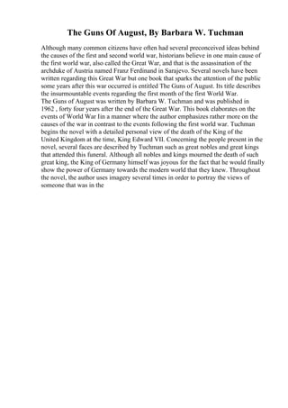 The Guns Of August, By Barbara W. Tuchman
Although many common citizens have often had several preconceived ideas behind
the causes of the first and second world war, historians believe in one main cause of
the first world war, also called the Great War, and that is the assassination of the
archduke of Austria named Franz Ferdinand in Sarajevo. Several novels have been
written regarding this Great War but one book that sparks the attention of the public
some years after this war occurred is entitled The Guns of August. Its title describes
the insurmountable events regarding the first month of the first World War.
The Guns of August was written by Barbara W. Tuchman and was published in
1962 , forty four years after the end of the Great War. This book elaborates on the
events of World War Iin a manner where the author emphasizes rather more on the
causes of the war in contrast to the events following the first world war. Tuchman
begins the novel with a detailed personal view of the death of the King of the
United Kingdom at the time, King Edward VII. Concerning the people present in the
novel, several faces are described by Tuchman such as great nobles and great kings
that attended this funeral. Although all nobles and kings mourned the death of such
great king, the King of Germany himself was joyous for the fact that he would finally
show the power of Germany towards the modern world that they knew. Throughout
the novel, the author uses imagery several times in order to portray the views of
someone that was in the
 