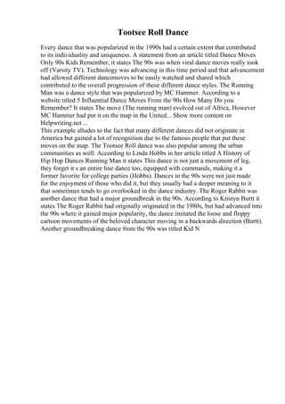 Tootsee Roll Dance
Every dance that was popularized in the 1990s had a certain extent that contributed
to its individuality and uniqueness. A statement from an article titled Dance Moves
Only 90s Kids Remember, it states The 90s was when viral dance moves really took
off (Varsity TV). Technology was advancing in this time period and that advancement
had allowed different dancemoves to be easily watched and shared which
contributed to the overall progression of these different dance styles. The Running
Man was a dance style that was popularized by MC Hammer. According to a
website titled 5 Influential Dance Moves From the 90s How Many Do you
Remember? It states The move (The running man) evolved out of Africa, However
MC Hammer had put it on the map in the United... Show more content on
Helpwriting.net ...
This example alludes to the fact that many different dances did not originate in
America but gained a lot of recognition due to the famous people that put these
moves on the map. The Tootsee Roll dance was also popular among the urban
communities as well. According to Linda Hobbs in her article titled A History of
Hip Hop Dances Running Man it states This dance is not just a movement of leg,
they forget it s an entire line dance too, equipped with commands, making it a
former favorite for college parties (Hobbs). Dances in the 90s were not just made
for the enjoyment of those who did it, but they usually had a deeper meaning to it
that sometimes tends to go overlooked in the dance industry. The Roger Rabbit was
another dance that had a major groundbreak in the 90s. According to Kristyn Burtt it
states The Roger Rabbit had originally originated in the 1980s, but had advanced into
the 90s where it gained major popularity, the dance imitated the loose and floppy
cartoon movements of the beloved character moving in a backwards direction (Burtt).
Another groundbreaking dance from the 90s was titled Kid N
 