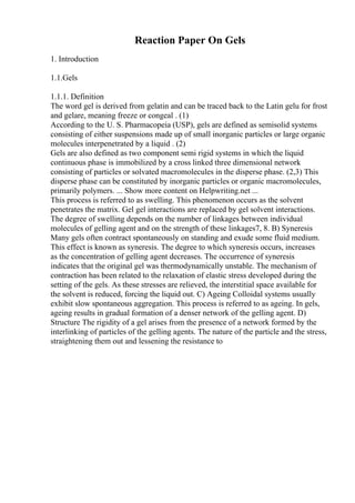 Reaction Paper On Gels
1. Introduction
1.1.Gels
1.1.1. Definition
The word gel is derived from gelatin and can be traced back to the Latin gelu for frost
and gelare, meaning freeze or congeal . (1)
According to the U. S. Pharmacopeia (USP), gels are defined as semisolid systems
consisting of either suspensions made up of small inorganic particles or large organic
molecules interpenetrated by a liquid . (2)
Gels are also defined as two component semi rigid systems in which the liquid
continuous phase is immobilized by a cross linked three dimensional network
consisting of particles or solvated macromolecules in the disperse phase. (2,3) This
disperse phase can be constituted by inorganic particles or organic macromolecules,
primarily polymers. ... Show more content on Helpwriting.net ...
This process is referred to as swelling. This phenomenon occurs as the solvent
penetrates the matrix. Gel gel interactions are replaced by gel solvent interactions.
The degree of swelling depends on the number of linkages between individual
molecules of gelling agent and on the strength of these linkages7, 8. B) Syneresis
Many gels often contract spontaneously on standing and exude some fluid medium.
This effect is known as syneresis. The degree to which syneresis occurs, increases
as the concentration of gelling agent decreases. The occurrence of syneresis
indicates that the original gel was thermodynamically unstable. The mechanism of
contraction has been related to the relaxation of elastic stress developed during the
setting of the gels. As these stresses are relieved, the interstitial space available for
the solvent is reduced, forcing the liquid out. C) Ageing Colloidal systems usually
exhibit slow spontaneous aggregation. This process is referred to as ageing. In gels,
ageing results in gradual formation of a denser network of the gelling agent. D)
Structure The rigidity of a gel arises from the presence of a network formed by the
interlinking of particles of the gelling agents. The nature of the particle and the stress,
straightening them out and lessening the resistance to
 