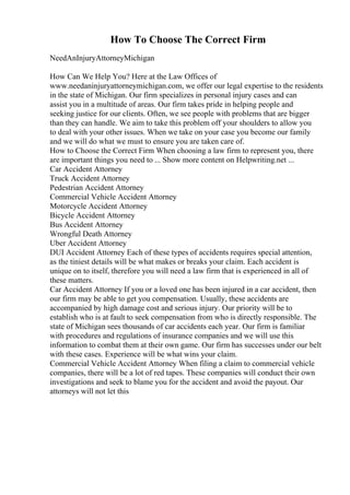 How To Choose The Correct Firm
NeedAnInjuryAttorneyMichigan
How Can We Help You? Here at the Law Offices of
www.needaninjuryattorneymichigan.com, we offer our legal expertise to the residents
in the state of Michigan. Our firm specializes in personal injury cases and can
assist you in a multitude of areas. Our firm takes pride in helping people and
seeking justice for our clients. Often, we see people with problems that are bigger
than they can handle. We aim to take this problem off your shoulders to allow you
to deal with your other issues. When we take on your case you become our family
and we will do what we must to ensure you are taken care of.
How to Choose the Correct Firm When choosing a law firm to represent you, there
are important things you need to ... Show more content on Helpwriting.net ...
Car Accident Attorney
Truck Accident Attorney
Pedestrian Accident Attorney
Commercial Vehicle Accident Attorney
Motorcycle Accident Attorney
Bicycle Accident Attorney
Bus Accident Attorney
Wrongful Death Attorney
Uber Accident Attorney
DUI Accident Attorney Each of these types of accidents requires special attention,
as the tiniest details will be what makes or breaks your claim. Each accident is
unique on to itself, therefore you will need a law firm that is experienced in all of
these matters.
Car Accident Attorney If you or a loved one has been injured in a car accident, then
our firm may be able to get you compensation. Usually, these accidents are
accompanied by high damage cost and serious injury. Our priority will be to
establish who is at fault to seek compensation from who is directly responsible. The
state of Michigan sees thousands of car accidents each year. Our firm is familiar
with procedures and regulations of insurance companies and we will use this
information to combat them at their own game. Our firm has successes under our belt
with these cases. Experience will be what wins your claim.
Commercial Vehicle Accident Attorney When filing a claim to commercial vehicle
companies, there will be a lot of red tapes. These companies will conduct their own
investigations and seek to blame you for the accident and avoid the payout. Our
attorneys will not let this
 