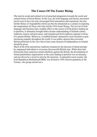 The Causes Of The Easter Rising
The nativist social and cultural revival preached antagonism towards the social and
cultural forms of Great Britain. In this way, the Irish language and literary movement
can be seen to have not only encouraged Irish nationalism and separatism, but also
fed the flames of Anglophobia which can thus be interpreted as a catalyst in inspiring
the imaginations for those who later led the 1916 Easter Rising. The revival of Irish
language and literature had a notable effect on the course of Irish politics leading up
to partition. It ultimately brought forth a keener understanding of Irelands culture,
traditions, history and grievances, and romanticised Irish traditions separate to those
of a greater Britain. Moreover, it enabled Ireland s demand for more freedom to gain
increasing empathy throughout the world. It was public opinion that converted
British politicians to the view that at least some measure of independence to Ireland
should be given.
Much of the Irish nationalistic traditions romanticize the heroism of failed attempts
by outgunned individuals to overcome the powerful British state. While there had
historically been numerous armed rebellions against the British, the development of
formal paramilitary organisations in the years leading to partition was an anomaly,
and one driven by a resort to arms by the unionists. A nationalist secret society, the
Irish Republican Brotherhood (IRB), was formed in 1858. Known popularly as the
Fenians , this group carried out a
 