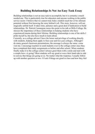 Building Relationships Is Not An Easy Task Essay
Building relationships is not an easy task to accomplish, but it is certainly a much
needed one. This is particularly true for educators and anyone working in the public
service sector. I believe that we cannot truly help a student reach her or his ultimate
potential without first knowing the story behind it all. This story, however, will not
magically unfold itself. It takes time, patience and a great deal of dedication to build
relationships. Dr. Patrick Camangian raises this point in his talk at Mills College. He
stresses the importance of these relationships in helping students who have
experienced trauma during their lifetime. Building relationships is one of the skills I
pride myself in, but also have much to learn about.
Currently, as a college advisor I have the honor and privilege of working directly
with students, helping them apply to four year and two year colleges. Although I
do many general classroom presentations, the message is always the same: come
visit me. I encourage teachers to send students over to the college center once they
have completed their daily assignments or before and after school. When students
finally make it to the college center I always greet them with a smile and start with
a simple how s it going? Most students will say good or wave their hand side to side
to convey that things are going so so. No matter what the response, I usually follow
up with another question or two. I ll ask if things are good in class and how they feel
 