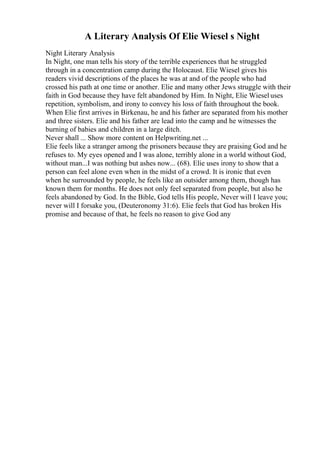 A Literary Analysis Of Elie Wiesel s Night
Night Literary Analysis
In Night, one man tells his story of the terrible experiences that he struggled
through in a concentration camp during the Holocaust. Elie Wiesel gives his
readers vivid descriptions of the places he was at and of the people who had
crossed his path at one time or another. Elie and many other Jews struggle with their
faith in God because they have felt abandoned by Him. In Night, Elie Wiesel uses
repetition, symbolism, and irony to convey his loss of faith throughout the book.
When Elie first arrives in Birkenau, he and his father are separated from his mother
and three sisters. Elie and his father are lead into the camp and he witnesses the
burning of babies and children in a large ditch.
Never shall ... Show more content on Helpwriting.net ...
Elie feels like a stranger among the prisoners because they are praising God and he
refuses to. My eyes opened and I was alone, terribly alone in a world without God,
without man...I was nothing but ashes now... (68). Elie uses irony to show that a
person can feel alone even when in the midst of a crowd. It is ironic that even
when he surrounded by people, he feels like an outsider among them, though has
known them for months. He does not only feel separated from people, but also he
feels abandoned by God. In the Bible, God tells His people, Never will I leave you;
never will I forsake you, (Deuteronomy 31:6). Elie feels that God has broken His
promise and because of that, he feels no reason to give God any
 