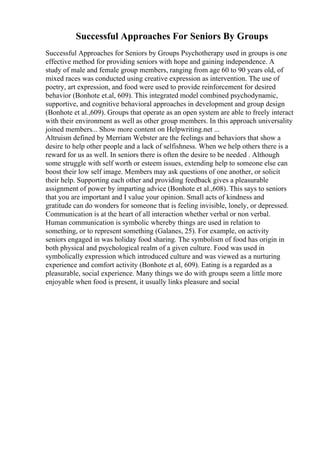 Successful Approaches For Seniors By Groups
Successful Approaches for Seniors by Groups Psychotherapy used in groups is one
effective method for providing seniors with hope and gaining independence. A
study of male and female group members, ranging from age 60 to 90 years old, of
mixed races was conducted using creative expression as intervention. The use of
poetry, art expression, and food were used to provide reinforcement for desired
behavior (Bonhote et.al, 609). This integrated model combined psychodynamic,
supportive, and cognitive behavioral approaches in development and group design
(Bonhote et al.,609). Groups that operate as an open system are able to freely interact
with their environment as well as other group members. In this approach universality
joined members... Show more content on Helpwriting.net ...
Altruism defined by Merriam Webster are the feelings and behaviors that show a
desire to help other people and a lack of selfishness. When we help others there is a
reward for us as well. In seniors there is often the desire to be needed . Although
some struggle with self worth or esteem issues, extending help to someone else can
boost their low self image. Members may ask questions of one another, or solicit
their help. Supporting each other and providing feedback gives a pleasurable
assignment of power by imparting advice (Bonhote et al.,608). This says to seniors
that you are important and I value your opinion. Small acts of kindness and
gratitude can do wonders for someone that is feeling invisible, lonely, or depressed.
Communication is at the heart of all interaction whether verbal or non verbal.
Human communication is symbolic whereby things are used in relation to
something, or to represent something (Galanes, 25). For example, on activity
seniors engaged in was holiday food sharing. The symbolism of food has origin in
both physical and psychological realm of a given culture. Food was used in
symbolically expression which introduced culture and was viewed as a nurturing
experience and comfort activity (Bonhote et al, 609). Eating is a regarded as a
pleasurable, social experience. Many things we do with groups seem a little more
enjoyable when food is present, it usually links pleasure and social
 