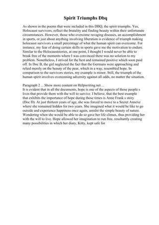 Spirit Triumphs Dbq
As shown in the poems that were included in this DBQ, the spirit triumphs. Yes,
Holocaust survivors, reflect the brutality and finding beauty within their unfortunate
circumstances. However, those who overcome ravaging diseases, an accomplishment
in sports, or just about anything involving liberation is evidence of triumph making
holocaust survivors a small percentage of what the human spirit can overcome. For
instance, my fear of doing certain skills in sports gave me the motivation to endure.
Similar to the Holocauststories, at one point, I thought I would never be able to
break free of the moments where I was convinced there was no solution to my
problem. Nonetheless, I strived for the best and remained positive which soon paid
off. In Doc B, the girl neglected the fact that the Germans were approaching and
relied merely on the beauty of the pear, which in a way, resembled hope. In
comparison to the survivors stories, my example is minor. Still, the triumph of the
human spirit involves overcoming adversity against all odds, no matter the situation.
Paragraph 2 ... Show more content on Helpwriting.net ...
It is evident that in all the documents, hope is one of the aspects of those people s
lives that provide them with the will to survive. I believe, that the best example
that exhibits the importance of hope during those times is Anne Frank s story
(Doc D). At just thirteen years of age, she was forced to move to a Secret Annexe
where she remained hidden for two years. She imagined what it would be like to go
outside and experience happiness once again, amidst the simple beauty of nature.
Wondering when she would be able to do so gave her life climax, thus providing her
with the will to live. Hope allowed her imagination to run free, resultantly creating
many possibilities in which her diary, Kitty, kept safe for
 