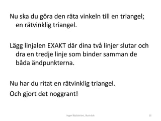 Nu ska du göra den räta vinkeln till en triangel;
 en rätvinklig triangel.

Lägg linjalen EXAKT där dina två linjer slutar och
  dra en tredje linje som binder samman de
  båda ändpunkterna.

Nu har du ritat en rätvinklig triangel.
Och gjort det noggrant!

                    Inger Bäckström, Burträsk       10
 